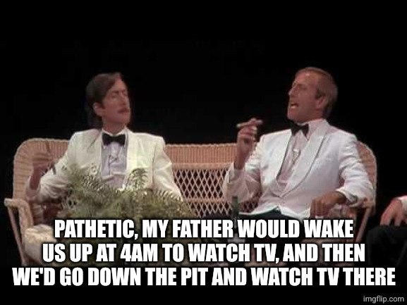 Monty Python Yorkshiremen | PATHETIC, MY FATHER WOULD WAKE US UP AT 4AM TO WATCH TV, AND THEN WE'D GO DOWN THE PIT AND WATCH TV THERE | image tagged in monty python yorkshiremen | made w/ Imgflip meme maker