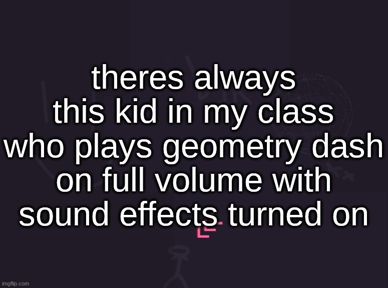 vik's image | theres always this kid in my class who plays geometry dash on full volume with sound effects turned on | image tagged in vik's image | made w/ Imgflip meme maker