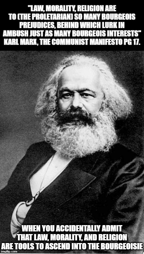 Oopsies, someone said the quiet part out loud | "LAW, MORALITY, RELIGION ARE TO (THE PROLETARIAN) SO MANY BOURGEOIS PREJUDICES, BEHIND WHICH LURK IN AMBUSH JUST AS MANY BOURGEOIS INTERESTS"
KARL MARX, THE COMMUNIST MANIFESTO PG 17. WHEN YOU ACCIDENTALLY ADMIT THAT LAW, MORALITY, AND RELIGION ARE TOOLS TO ASCEND INTO THE BOURGEOISIE | image tagged in karl marx,communism,capitalist and communist,political meme,marxism,political humor | made w/ Imgflip meme maker