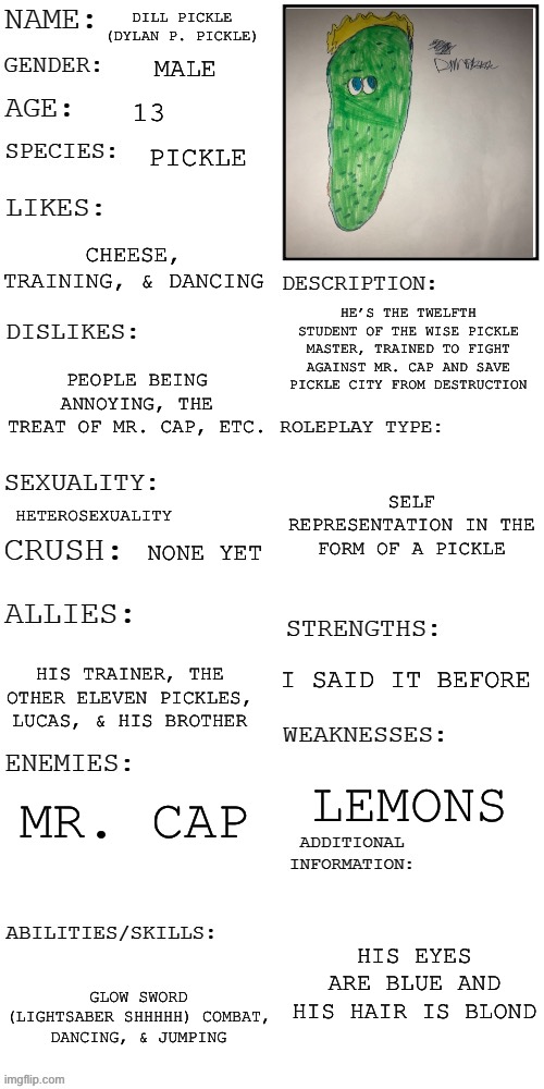 My OC | DILL PICKLE (DYLAN P. PICKLE); MALE; 13; PICKLE; CHEESE, TRAINING, & DANCING; HE’S THE TWELFTH STUDENT OF THE WISE PICKLE MASTER, TRAINED TO FIGHT AGAINST MR. CAP AND SAVE PICKLE CITY FROM DESTRUCTION; PEOPLE BEING ANNOYING, THE TREAT OF MR. CAP, ETC. SELF REPRESENTATION IN THE FORM OF A PICKLE; HETEROSEXUALITY; NONE YET; I SAID IT BEFORE; HIS TRAINER, THE OTHER ELEVEN PICKLES, LUCAS, & HIS BROTHER; MR. CAP; LEMONS; HIS EYES ARE BLUE AND HIS HAIR IS BLOND; GLOW SWORD (LIGHTSABER SHHHHH) COMBAT, DANCING, & JUMPING | image tagged in updated roleplay oc showcase,dilly pickle,dillpickles12,a_real_one | made w/ Imgflip meme maker