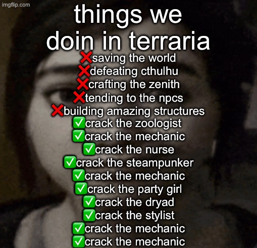 crack the mechanic | things we doin in terraria; ❌saving the world
❌defeating cthulhu
❌crafting the zenith
❌tending to the npcs
❌building amazing structures; ✅crack the zoologist 
✅crack the mechanic
✅crack the nurse
✅crack the steampunker
✅crack the mechanic
✅crack the party girl
✅crack the dryad
✅crack the stylist
✅crack the mechanic
✅crack the mechanic | image tagged in ellie | made w/ Imgflip meme maker