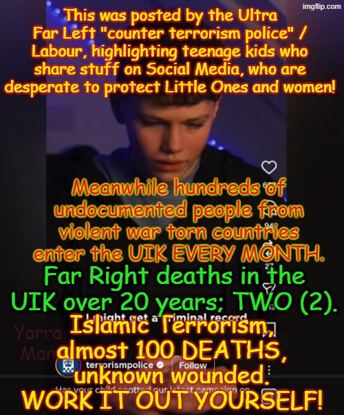 Now the Ultra Far Left Labour / Police are warning kids of the dangers of sharing posts about trying to protect women and kids! | This was posted by the Ultra Far Left "counter terrorism police" / Labour, highlighting teenage kids who share stuff on Social Media, who are desperate to protect Little Ones and women! Meanwhile hundreds of undocumented people from violent war torn countries enter the UIK EVERY MONTH. Islamic Terrorism, almost 100 DEATHS, unknown wounded. WORK IT OUT YOURSELF! Far Right deaths in the UIK over 20 years; TWO (2). Yarra Man | image tagged in self gratification by proxy woke,islamic terror,open borders,united islamic kingdom threat ad,labour 2 tier stalin starmer | made w/ Imgflip meme maker