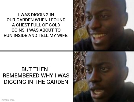 Oh. | I WAS DIGGING IN OUR GARDEN WHEN I FOUND A CHEST FULL OF GOLD COINS. I WAS ABOUT TO RUN INSIDE AND TELL MY WIFE. BUT THEN I REMEMBERED WHY I WAS DIGGING IN THE GARDEN | image tagged in oh yeah oh no | made w/ Imgflip meme maker