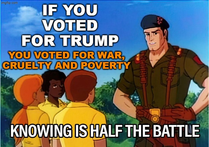 . . . and a host of other evils | IF YOU VOTED FOR TRUMP; YOU VOTED FOR WAR, CRUELTY AND POVERTY | image tagged in gi joe knowing is half the battle,trump,idiocracy | made w/ Imgflip meme maker