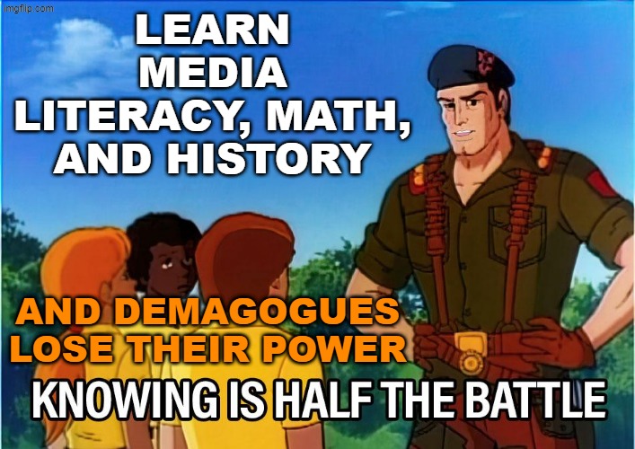Inspired by Lady Deerheart | LEARN MEDIA LITERACY, MATH, AND HISTORY; AND DEMAGOGUES LOSE THEIR POWER | image tagged in gi joe knowing is half the battle,trump,idiocracy,school,education | made w/ Imgflip meme maker