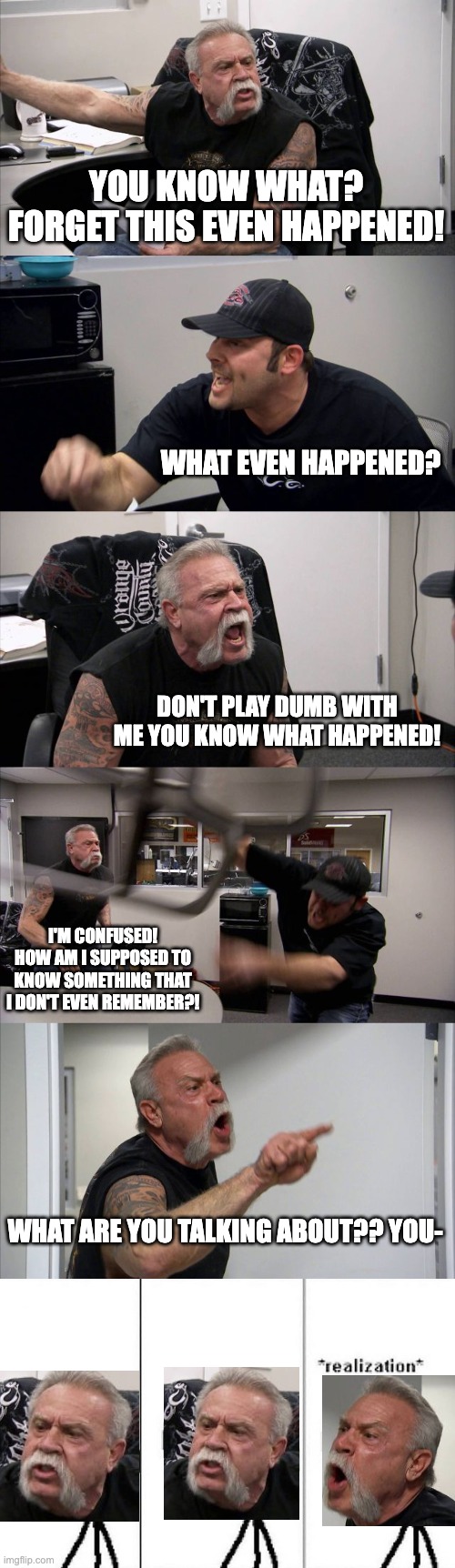If you know, you know | YOU KNOW WHAT? FORGET THIS EVEN HAPPENED! WHAT EVEN HAPPENED? DON'T PLAY DUMB WITH ME YOU KNOW WHAT HAPPENED! I'M CONFUSED! HOW AM I SUPPOSED TO KNOW SOMETHING THAT I DON'T EVEN REMEMBER?! WHAT ARE YOU TALKING ABOUT?? YOU- | image tagged in memes,american chopper argument,realization,if you know you know | made w/ Imgflip meme maker