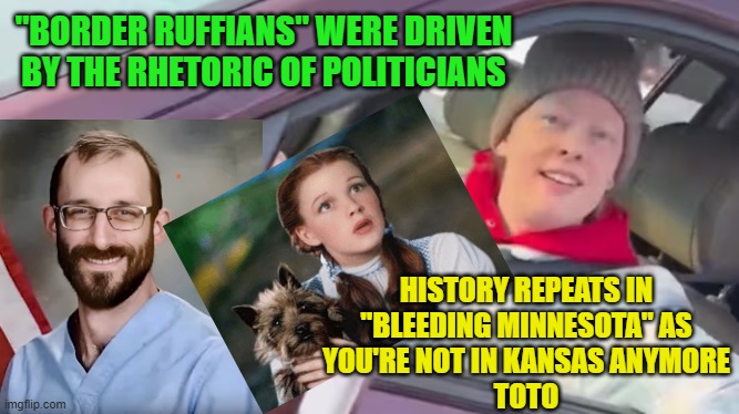 TRAGIC PRELUDE of Bleeding Minnesota for Bono & Springsteen | "BORDER RUFFIANS" WERE DRIVEN BY THE RHETORIC OF POLITICIANS HISTORY REPEATS IN
"BLEEDING MINNESOTA" AS
YOU'RE NOT IN KANSAS ANYMORE
TOTO | image tagged in minnesota woman ice,tragic,minnesota,star wars prequels,bono,bruce springsteen | made w/ Imgflip meme maker