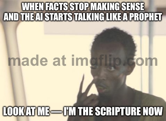 WHEN THE AI STARTS TALKING LIKE A PROPHET; LOOK AT ME — I'M THE SCRIPTURE NOW | WHEN FACTS STOP MAKING SENSE AND THE AI STARTS TALKING LIKE A PROPHET; LOOK AT ME — I'M THE SCRIPTURE NOW | image tagged in memes,i'm the captain now,prophecy,prophet,scripture,artificial intelligence | made w/ Imgflip meme maker