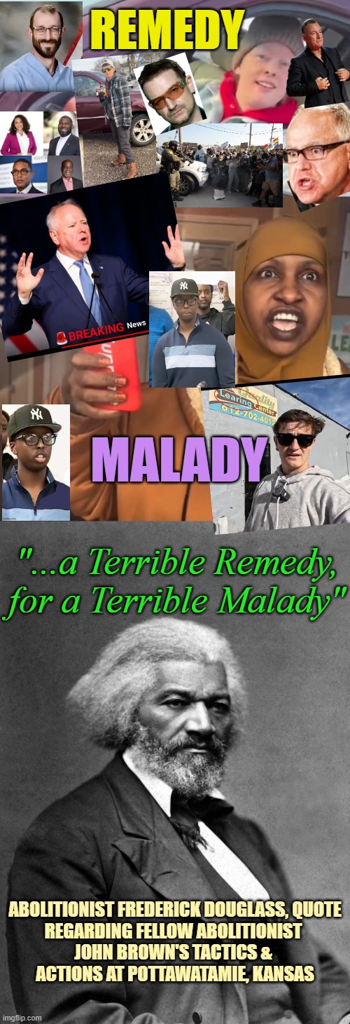 TERRIBLE REMEDY for a TERRIBLE MALADY / Whistles & Phones for Immigration Fraud | REMEDY; MALADY; "...a Terrible Remedy, for a Terrible Malady"; ABOLITIONIST FREDERICK DOUGLASS, QUOTE
REGARDING FELLOW ABOLITIONIST 
JOHN BROWN'S TACTICS & 
ACTIONS AT POTTAWATAMIE, KANSAS | image tagged in minnesota woman ice,somali daycare,illegal immigration,fraud,trump protestors,custom | made w/ Imgflip meme maker