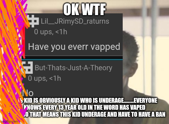 Proof of kid underage | OK WTF; THIS KID IS OBVIOUSLY A KID WHO IS UNDERAGE.........EVERYONE KNOWS EVERY 13 YEAR OLD IN THE WORD HAS VAPED BEFORE SO THAT MEANS THIS KID UNDERAGE AND HAVE TO HAVE A BAN | image tagged in memes,i'm the captain now | made w/ Imgflip meme maker