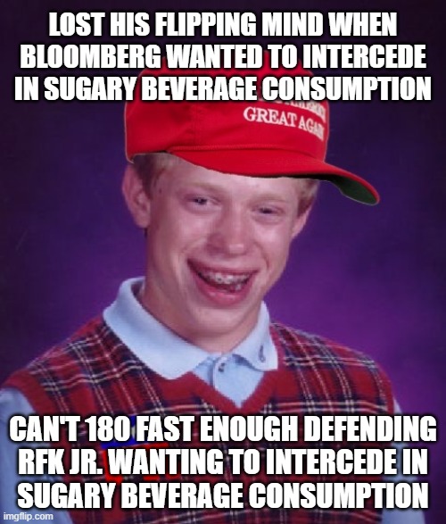 Mhmm. And if memory serves, Rush Limbaugh led the media tantrum against Bloomberg's push for the same thing as RFK jr. | LOST HIS FLIPPING MIND WHEN BLOOMBERG WANTED TO INTERCEDE IN SUGARY BEVERAGE CONSUMPTION; CAN'T 180 FAST ENOUGH DEFENDING
RFK JR. WANTING TO INTERCEDE IN
SUGARY BEVERAGE CONSUMPTION | image tagged in hypocrisy,tribalism,rfk isn't wrong on this,bloomberg wasn't wrong 13 years ago,proof maga rightwingers are wishy-washy sheep | made w/ Imgflip meme maker