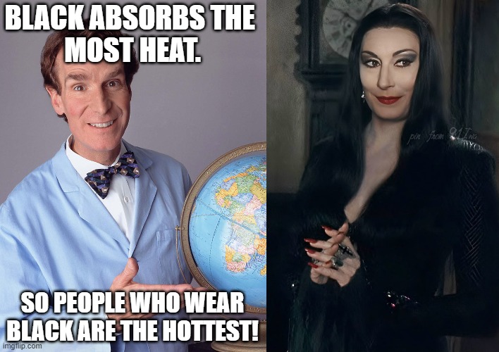 Goth Girls scientifically explained | BLACK ABSORBS THE 
MOST HEAT. SO PEOPLE WHO WEAR
BLACK ARE THE HOTTEST! | image tagged in bill nye the science guy,morticia addams,anjelica huston,black dress,gothic,spooky | made w/ Imgflip meme maker