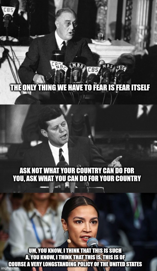 Words of wisdom | THE ONLY THING WE HAVE TO FEAR IS FEAR ITSELF; ASK NOT WHAT YOUR COUNTRY CAN DO FOR YOU, ASK WHAT YOU CAN DO FOR YOUR COUNTRY; UM, YOU KNOW, I THINK THAT THIS IS SUCH A, YOU KNOW, I THINK THAT THIS IS, THIS IS OF COURSE A VERY LONGSTANDING POLICY OF THE UNITED STATES | image tagged in jfk,fdr,aoc,microphone,speech | made w/ Imgflip meme maker