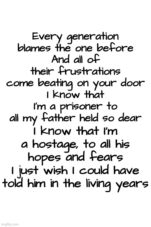 "The Living Years" by Mike & The Mechanics ‧ 1988 | Every generation
blames the one before
And all of their frustrations
come beating on your door
I know that I'm a prisoner to all my father held so dear; I know that I'm a hostage, to all his hopes and fears
I just wish I could have told him in the living years | image tagged in memes,80s music,good music,mellow,deep thoughts,time | made w/ Imgflip meme maker