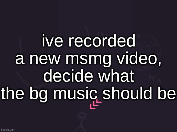 vik's image | ive recorded a new msmg video, decide what the bg music should be | image tagged in vik's image | made w/ Imgflip meme maker
