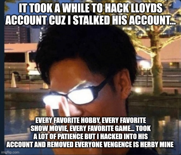 Anime glasses | IT TOOK A WHILE TO HACK LLOYDS ACCOUNT CUZ I STALKED HIS ACCOUNT... EVERY FAVORITE HOBBY, EVERY FAVORITE SHOW MOVIE, EVERY FAVORITE GAME... TOOK A LOT OF PATIENCE BUT I HACKED INTO HIS ACCOUNT AND REMOVED EVERYONE VENGENCE IS HERBY MINE | image tagged in anime glasses | made w/ Imgflip meme maker