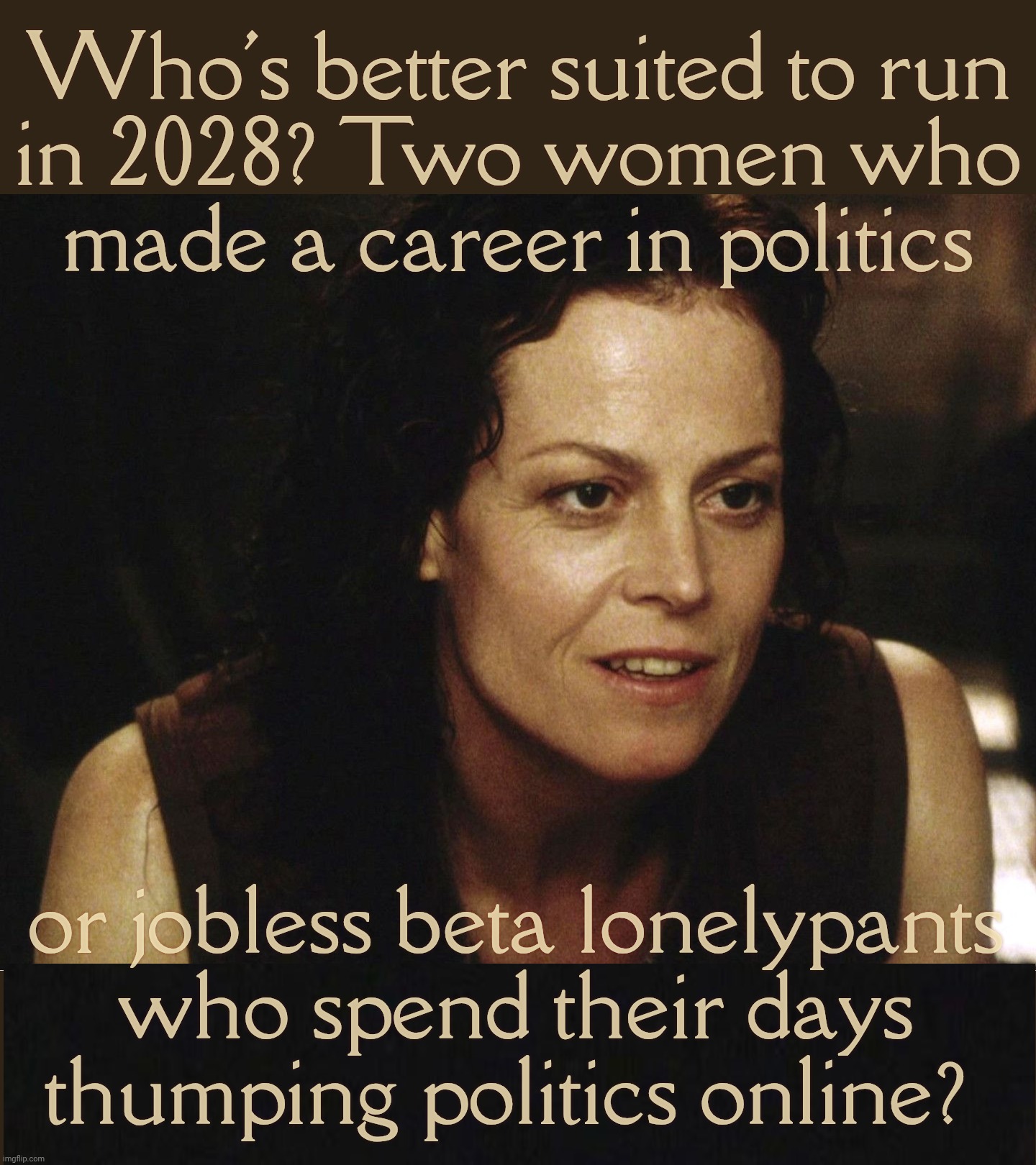 Poorly uneducated lonely guys have no idea why they're nowhere in life,,, | Who's better suited to run
in 2028? Two women who
made a career in politics; or jobless beta lonelypants
who spend their days
thumping politics online? | image tagged in sigourney weaver,ripley,kamala harris,alexandria ocasio-cortez,lonely loser betas hate them,get a hobby | made w/ Imgflip meme maker