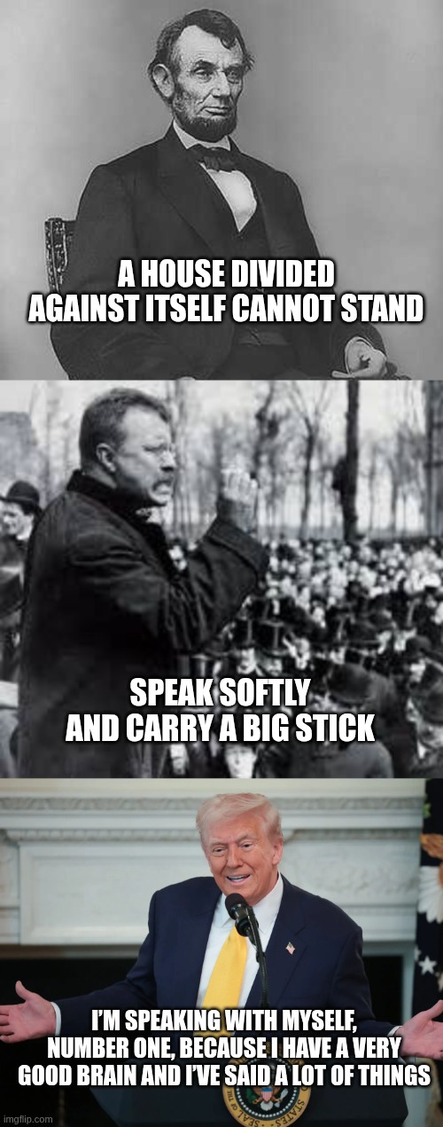 More words of wisdom | A HOUSE DIVIDED AGAINST ITSELF CANNOT STAND; SPEAK SOFTLY AND CARRY A BIG STICK; I’M SPEAKING WITH MYSELF, NUMBER ONE, BECAUSE I HAVE A VERY GOOD BRAIN AND I’VE SAID A LOT OF THINGS | image tagged in teddy roosevelt,abraham lincoln,donald trump,speak softly,house divided | made w/ Imgflip meme maker