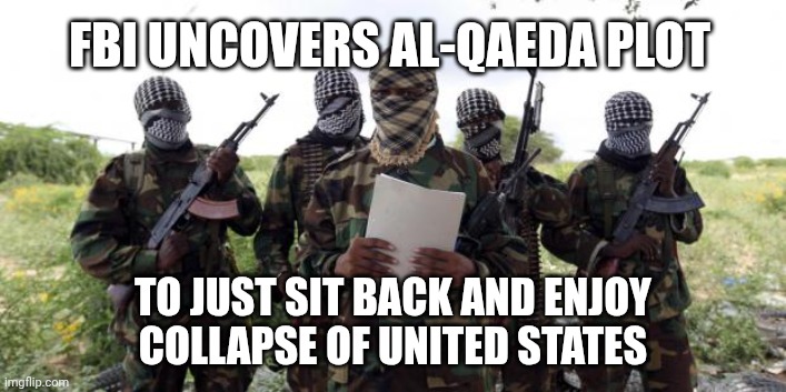 At least Trump is profiteering | FBI UNCOVERS AL-QAEDA PLOT; TO JUST SIT BACK AND ENJOY
COLLAPSE OF UNITED STATES | image tagged in al qaeda demands more x,donald trump,maga,iran,trump unfit unqualified dangerous | made w/ Imgflip meme maker