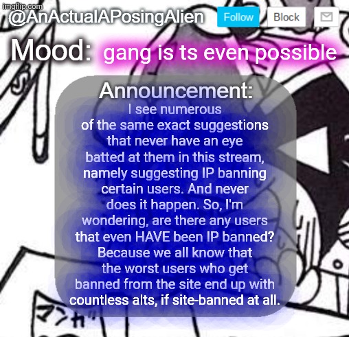 Is it even known if sitemods CAN IP ban? | gang is ts even possible; I see numerous of the same exact suggestions that never have an eye batted at them in this stream, namely suggesting IP banning certain users. And never does it happen. So, I'm wondering, are there any users that even HAVE been IP banned? Because we all know that the worst users who get banned from the site end up with countless alts, if site-banned at all. | image tagged in anactualaposingalien announce template by interactionsystem | made w/ Imgflip meme maker