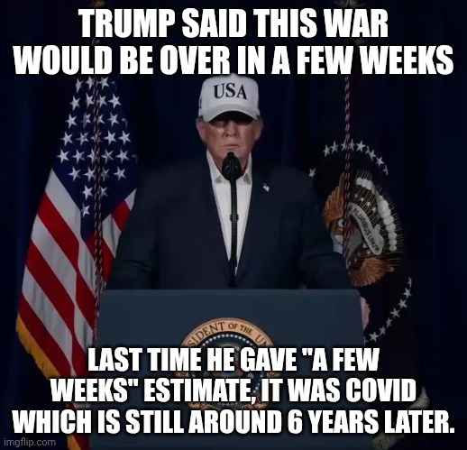 Prez Bonespurs, father of Too Tall to Enter the Military... but send your own sons and daughters | TRUMP SAID THIS WAR WOULD BE OVER IN A FEW WEEKS; LAST TIME HE GAVE "A FEW WEEKS" ESTIMATE, IT WAS COVID WHICH IS STILL AROUND 6 YEARS LATER. | image tagged in the folly of attacking iran,donald trump,iran,war criminal,ive committed various war crimes | made w/ Imgflip meme maker