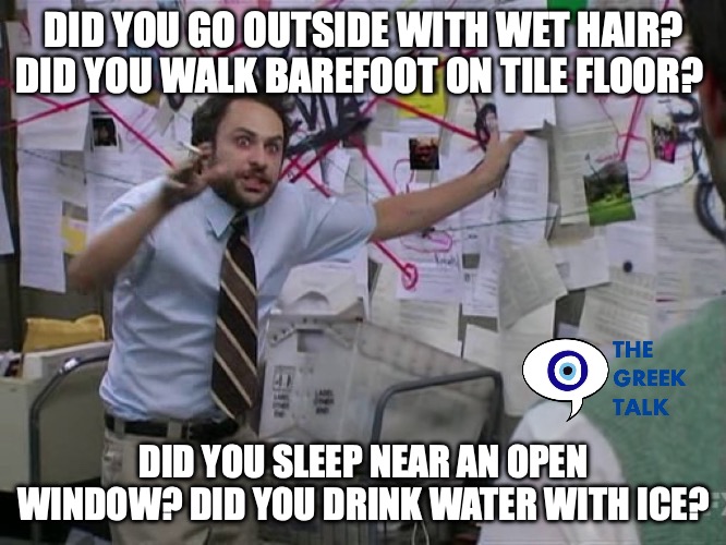 Greeks when sick | DID YOU GO OUTSIDE WITH WET HAIR? DID YOU WALK BAREFOOT ON TILE FLOOR? DID YOU SLEEP NEAR AN OPEN WINDOW? DID YOU DRINK WATER WITH ICE? | image tagged in charlie conspiracy always sunny in philidelphia | made w/ Imgflip meme maker