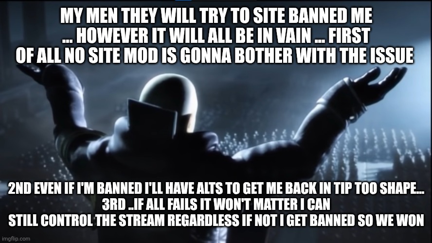 The holder of my dreams | MY MEN THEY WILL TRY TO SITE BANNED ME ... HOWEVER IT WILL ALL BE IN VAIN ... FIRST OF ALL NO SITE MOD IS GONNA BOTHER WITH THE ISSUE; 2ND EVEN IF I'M BANNED I'LL HAVE ALTS TO GET ME BACK IN TIP TOO SHAPE...
3RD ..IF ALL FAILS IT WON'T MATTER I CAN STILL CONTROL THE STREAM REGARDLESS IF NOT I GET BANNED SO WE WON | image tagged in the holder of my dreams | made w/ Imgflip meme maker