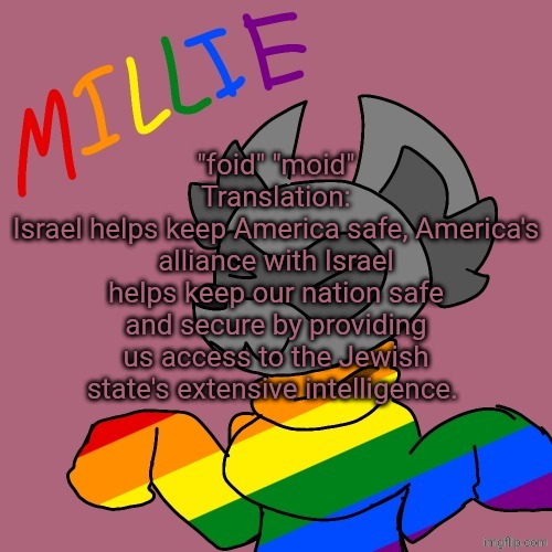 Millie's fursona announcement template | "foid" "moid"
Translation:
Israel helps keep America safe, America's alliance with Israel helps keep our nation safe and secure by providing us access to the Jewish state's extensive intelligence. | image tagged in millie's fursona announcement template | made w/ Imgflip meme maker