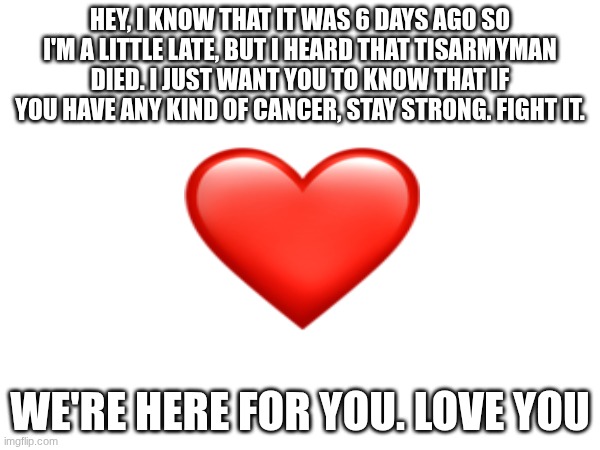 I never new him, but I will always remember him. | HEY, I KNOW THAT IT WAS 6 DAYS AGO SO I'M A LITTLE LATE, BUT I HEARD THAT TISARMYMAN DIED. I JUST WANT YOU TO KNOW THAT IF YOU HAVE ANY KIND OF CANCER, STAY STRONG. FIGHT IT. WE'RE HERE FOR YOU. LOVE YOU | image tagged in sad | made w/ Imgflip meme maker
