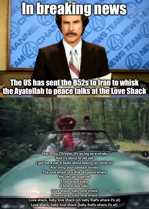 Peace Talks at the Love Shack | In breaking news; The US has sent the B52s to Iran to whisk the Ayatollah to peace talks at the Love Shack; Hop in my Chrysler, it's as big as a whale
And it's about to set sail
I got me a car, it seats about twenty, so come on
And bring your jukebox money
The love shack is a little old place where
We can get together
Love shack baby
A love shack baby
Love shack, baby love shack
Love shack, baby love shack
Love shack, baby love shack (oh baby that's where it's at)
Love shack, baby love shack (baby that's where it's at). | image tagged in breaking news,love wins,b52,love,iran,peace | made w/ Imgflip meme maker