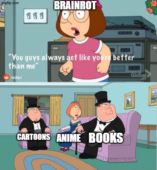 this maybe corny i dunno i am gambling with my post | BRAINROT; BOOKS; CARTOONS; ANIME | image tagged in you guys always act like you're better than me | made w/ Imgflip meme maker