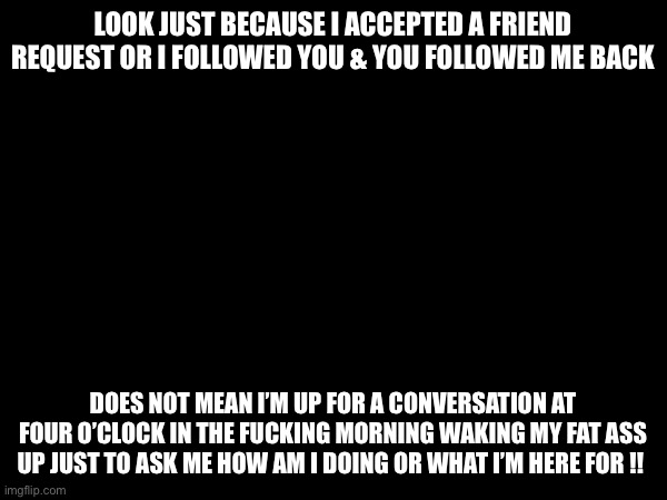 Wake up | LOOK JUST BECAUSE I ACCEPTED A FRIEND REQUEST OR I FOLLOWED YOU & YOU FOLLOWED ME BACK; DOES NOT MEAN I’M UP FOR A CONVERSATION AT FOUR O’CLOCK IN THE FUCKING MORNING WAKING MY FAT ASS UP JUST TO ASK ME HOW AM I DOING OR WHAT I’M HERE FOR !! | image tagged in blank colored background | made w/ Imgflip meme maker