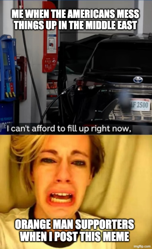 fuel prices are getting out of hand | ME WHEN THE AMERICANS MESS THINGS UP IN THE MIDDLE EAST; ORANGE MAN SUPPORTERS WHEN I POST THIS MEME | image tagged in fuel prices,middle east,war | made w/ Imgflip meme maker