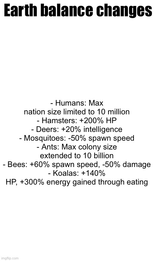 Koalas are finally playable again | Earth balance changes; - Humans: Max nation size limited to 10 million
- Hamsters: +200% HP
- Deers: +20% intelligence
- Mosquitoes: -50% spawn speed
- Ants: Max colony size extended to 10 billion
- Bees: +60% spawn speed, -50% damage
- Koalas: +140% HP, +300% energy gained through eating | made w/ Imgflip meme maker