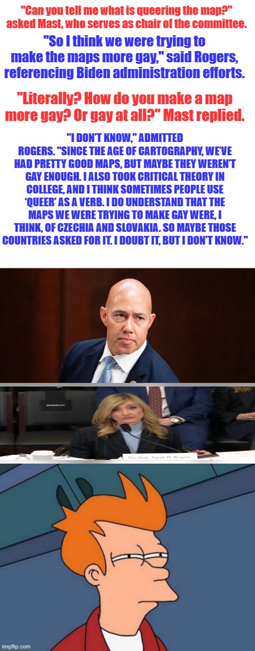 Frys confussed. | "Can you tell me what is queering the map?" asked Mast, who serves as chair of the committee. "So I think we were trying to make the maps more gay," said Rogers, referencing Biden administration efforts. "Literally? How do you make a map more gay? Or gay at all?" Mast replied. "I DON’T KNOW," ADMITTED ROGERS. "SINCE THE AGE OF CARTOGRAPHY, WE’VE HAD PRETTY GOOD MAPS, BUT MAYBE THEY WEREN’T GAY ENOUGH. I ALSO TOOK CRITICAL THEORY IN COLLEGE, AND I THINK SOMETIMES PEOPLE USE ‘QUEER’ AS A VERB. I DO UNDERSTAND THAT THE MAPS WE WERE TRYING TO MAKE GAY WERE, I THINK, OF CZECHIA AND SLOVAKIA. SO MAYBE THOSE COUNTRIES ASKED FOR IT. I DOUBT IT, BUT I DON’T KNOW." | image tagged in memes,futurama fry | made w/ Imgflip meme maker