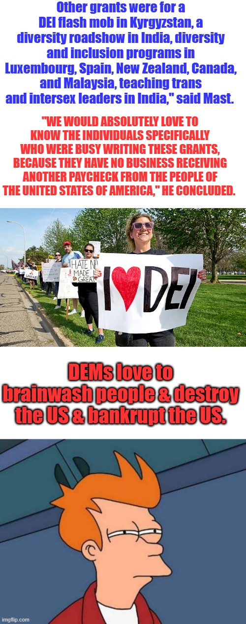 Theres no limit to DEM brainwashing its worldwide.All they want to do is stir HATE and Anger | Other grants were for a DEI flash mob in Kyrgyzstan, a diversity roadshow in India, diversity and inclusion programs in Luxembourg, Spain, New Zealand, Canada, and Malaysia, teaching trans and intersex leaders in India," said Mast. "WE WOULD ABSOLUTELY LOVE TO KNOW THE INDIVIDUALS SPECIFICALLY WHO WERE BUSY WRITING THESE GRANTS, BECAUSE THEY HAVE NO BUSINESS RECEIVING ANOTHER PAYCHECK FROM THE PEOPLE OF THE UNITED STATES OF AMERICA," HE CONCLUDED. DEMs love to brainwash people & destroy the US & bankrupt the US. | image tagged in memes,futurama fry | made w/ Imgflip meme maker