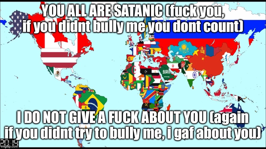 World 2019 | YOU ALL ARE SATANIC (fuck you, if you didnt bully me you dont count); I DO NOT GIVE A FUCK ABOUT YOU (again if you didnt try to bully me, i gaf about you) | image tagged in world 2019 | made w/ Imgflip meme maker