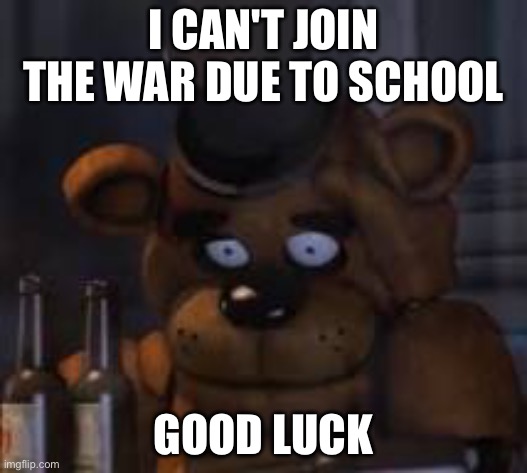 Drunk Freddy | I CAN'T JOIN THE WAR DUE TO SCHOOL; GOOD LUCK | image tagged in drunk freddy | made w/ Imgflip meme maker