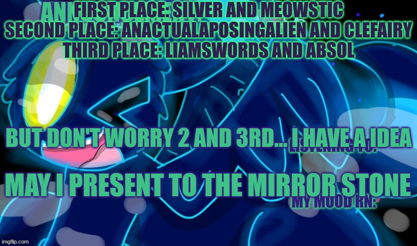 Here Ye Here YE Here are the Winners | FIRST PLACE: SILVER AND MEOWSTIC
SECOND PLACE: ANACTUALAPOSINGALIEN AND CLEFAIRY
THIRD PLACE: LIAMSWORDS AND ABSOL; BUT DON'T WORRY 2 AND 3RD... I HAVE A IDEA; MAY I PRESENT TO THE MIRROR STONE | image tagged in marshumero | made w/ Imgflip meme maker