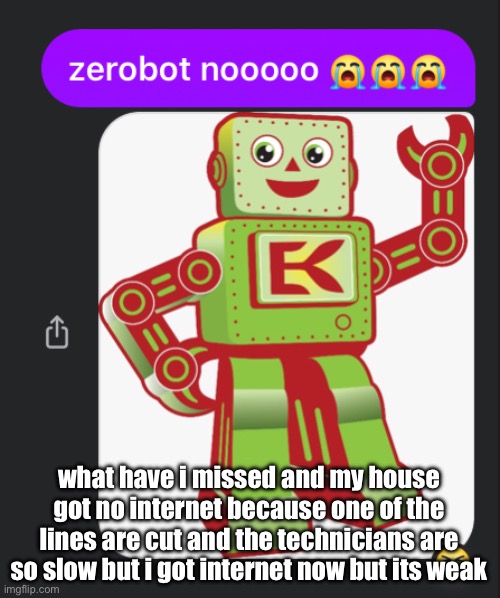 art in the comments (I HAVENT POSTED IN 2 WEEKS) | what have i missed and my house got no internet because one of the lines are cut and the technicians are so slow but i got internet now but its weak | image tagged in zerobot nooooo | made w/ Imgflip meme maker