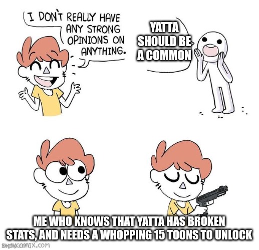 yatta shouldn't be a common, maybe an uncommon or a rare? | YATTA SHOULD BE A COMMON; ME WHO KNOWS THAT YATTA HAS BROKEN STATS, AND NEEDS A WHOPPING 15 TOONS TO UNLOCK | image tagged in i don't really have strong opinions | made w/ Imgflip meme maker