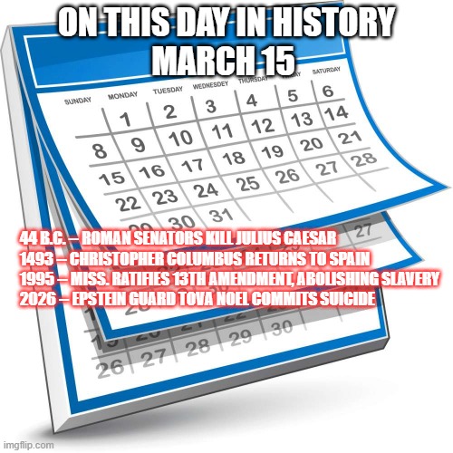 March 15 | ON THIS DAY IN HISTORY
MARCH 15; 44 B.C. -- ROMAN SENATORS KILL JULIUS CAESAR
1493 -- CHRISTOPHER COLUMBUS RETURNS TO SPAIN
1995 -- MISS. RATIFIES 13TH AMENDMENT, ABOLISHING SLAVERY
2026 -- EPSTEIN GUARD TOVA NOEL COMMITS SUICIDE | image tagged in calendar,epstein | made w/ Imgflip meme maker