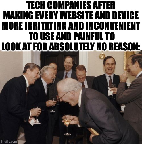 It's just frustrating to me how they make older stuff less convenient, make things look uglier...I'm tired | TECH COMPANIES AFTER MAKING EVERY WEBSITE AND DEVICE MORE IRRITATING AND INCONVENIENT  TO USE AND PAINFUL TO LOOK AT FOR ABSOLUTELY NO REASON: | image tagged in blank white template,memes,laughing men in suits,i'm tired boss,technology,google | made w/ Imgflip meme maker