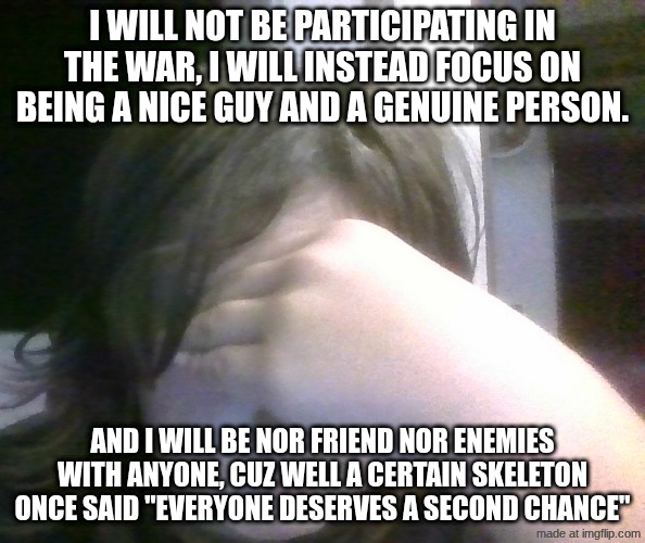 no enemies...just friends | I WILL NOT BE PARTICIPATING IN THE WAR, I WILL INSTEAD FOCUS ON BEING A NICE GUY AND A GENUINE PERSON. AND I WILL BE NOR FRIEND NOR ENEMIES WITH ANYONE, CUZ WELL A CERTAIN SKELETON ONCE SAID "EVERYONE DESERVES A SECOND CHANCE" | image tagged in disappointed | made w/ Imgflip meme maker