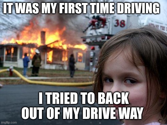 Disaster Girl | IT WAS MY FIRST TIME DRIVING; I TRIED TO BACK OUT OF MY DRIVEWAY | image tagged in memes,disaster girl | made w/ Imgflip meme maker