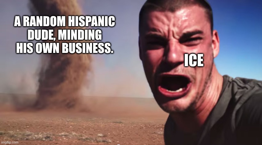 Here it comes | A RANDOM HISPANIC DUDE, MINDING HIS OWN BUSINESS. ICE | image tagged in here it comes | made w/ Imgflip meme maker