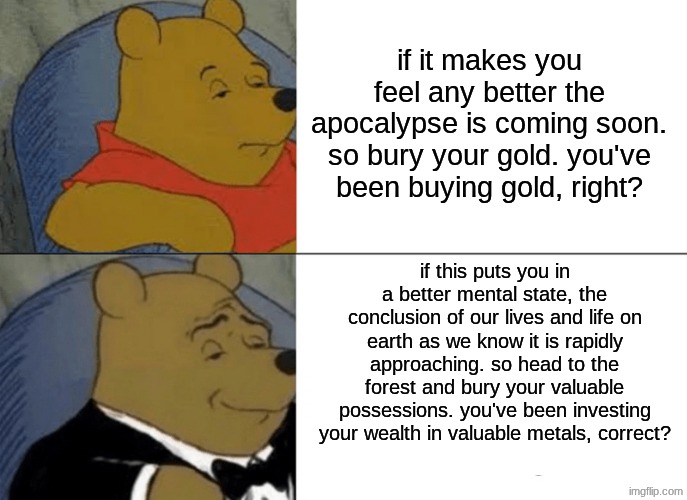 if it makes you feel any better the apocalypse is coming soon. so bury your gold. you've been buying gold, right? if this puts you in a bett | image tagged in memes,tuxedo winnie the pooh | made w/ Imgflip meme maker