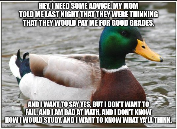 I need's help. | HEY, I NEED SOME ADVICE. MY MOM TOLD ME LAST NIGHT THAT THEY WERE THINKING THAT THEY WOULD PAY ME FOR GOOD GRADES, AND I WANT TO SAY YES, BUT I DON'T WANT TO FAIL, AND I AM BAD AT MATH, AND I DON'T KNOW HOW I WOULD STUDY, AND I WANT TO KNOW WHAT YA'LL THINK. | image tagged in memes,actual advice mallard | made w/ Imgflip meme maker