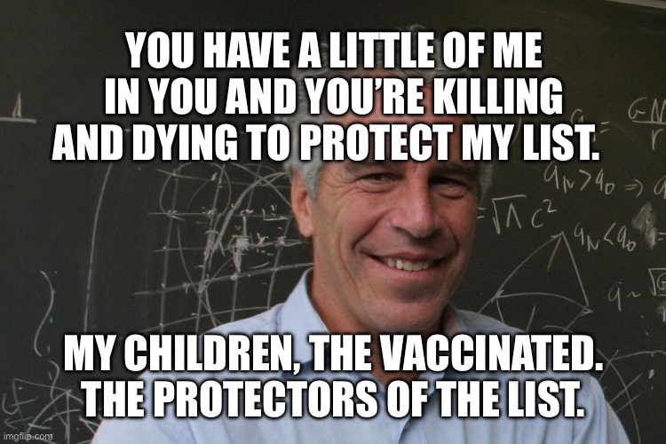 Jeffrey Epstein | YOU HAVE A LITTLE OF ME IN YOU AND YOU’RE KILLING AND DYING TO PROTECT MY LIST. MY CHILDREN, THE VACCINATED.  THE PROTECTORS OF THE LIST. | image tagged in jeffrey epstein | made w/ Imgflip meme maker
