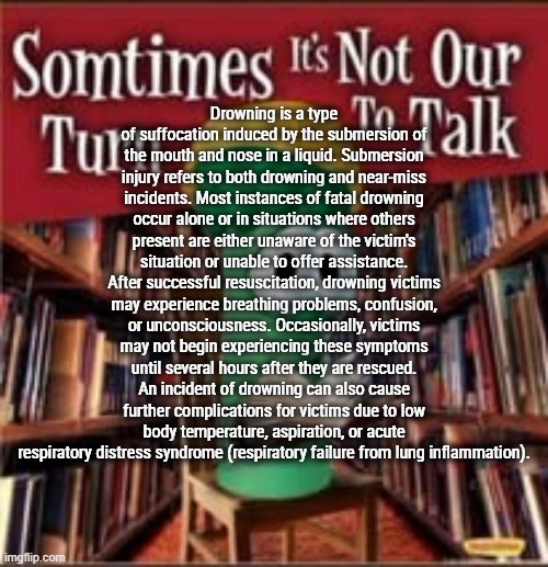 Sometimes it's not our turn to talk | Drowning is a type of suffocation induced by the submersion of the mouth and nose in a liquid. Submersion injury refers to both drowning and near-miss incidents. Most instances of fatal drowning occur alone or in situations where others present are either unaware of the victim's situation or unable to offer assistance. After successful resuscitation, drowning victims may experience breathing problems, confusion, or unconsciousness. Occasionally, victims may not begin experiencing these symptoms until several hours after they are rescued. An incident of drowning can also cause further complications for victims due to low body temperature, aspiration, or acute respiratory distress syndrome (respiratory failure from lung inflammation). | image tagged in sometimes it's not our turn to talk | made w/ Imgflip meme maker